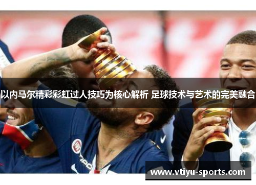 以内马尔精彩彩虹过人技巧为核心解析 足球技术与艺术的完美融合