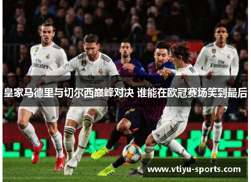 皇家马德里与切尔西巅峰对决 谁能在欧冠赛场笑到最后