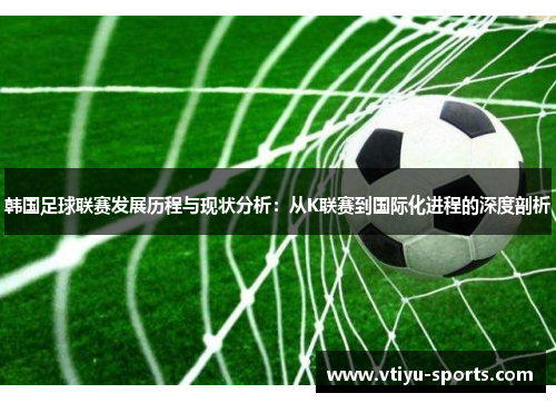 韩国足球联赛发展历程与现状分析：从K联赛到国际化进程的深度剖析