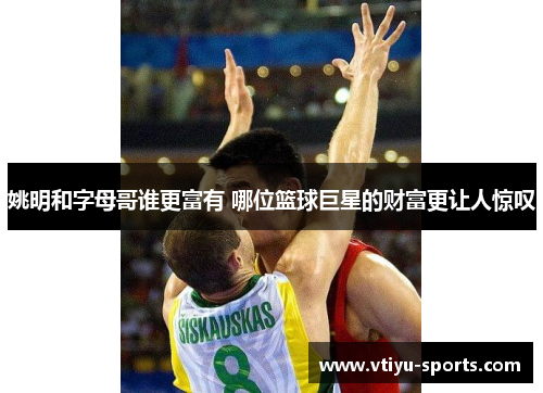 姚明和字母哥谁更富有 哪位篮球巨星的财富更让人惊叹