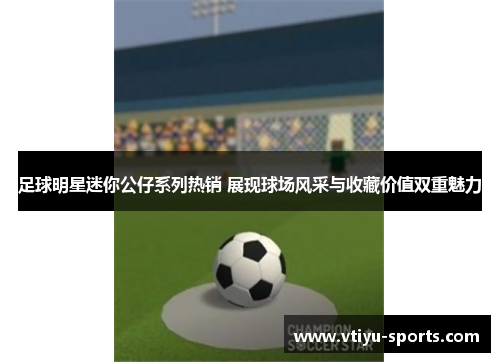 足球明星迷你公仔系列热销 展现球场风采与收藏价值双重魅力