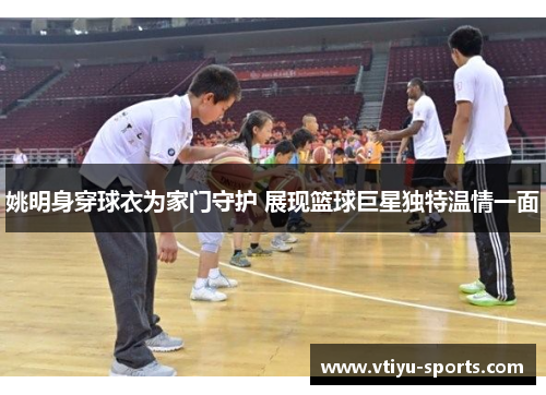 姚明身穿球衣为家门守护 展现篮球巨星独特温情一面