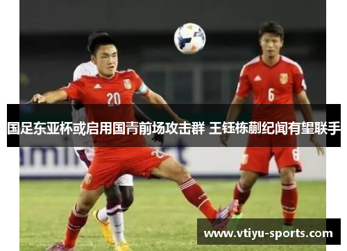 国足东亚杯或启用国青前场攻击群 王钰栋蒯纪闻有望联手
