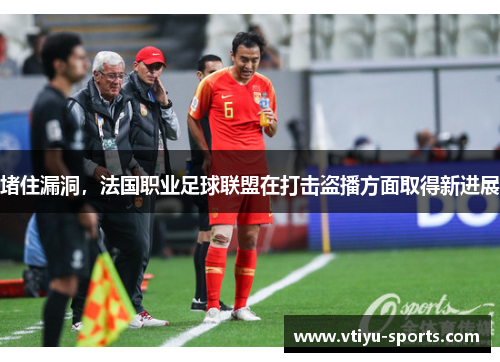 堵住漏洞，法国职业足球联盟在打击盗播方面取得新进展