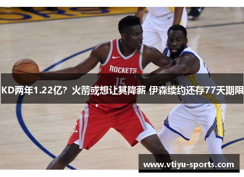 KD两年1.22亿？火箭或想让其降薪 伊森续约还存77天期限
